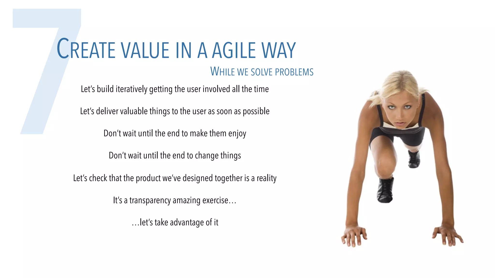 7CREATE VALUE IN A AGILE WAY
Let’s build iteratively getting the user involved all the time
Let’s deliver valuable things to the user as soon as possible
Don’t wait until the end to make them enjoy
Don’t wait until the end to change things
Let’s check that the product we’ve designed together is a reality
It’s a transparency amazing exercise…
…let’s take advantage of it
WHILE WE SOLVE PROBLEMS
 