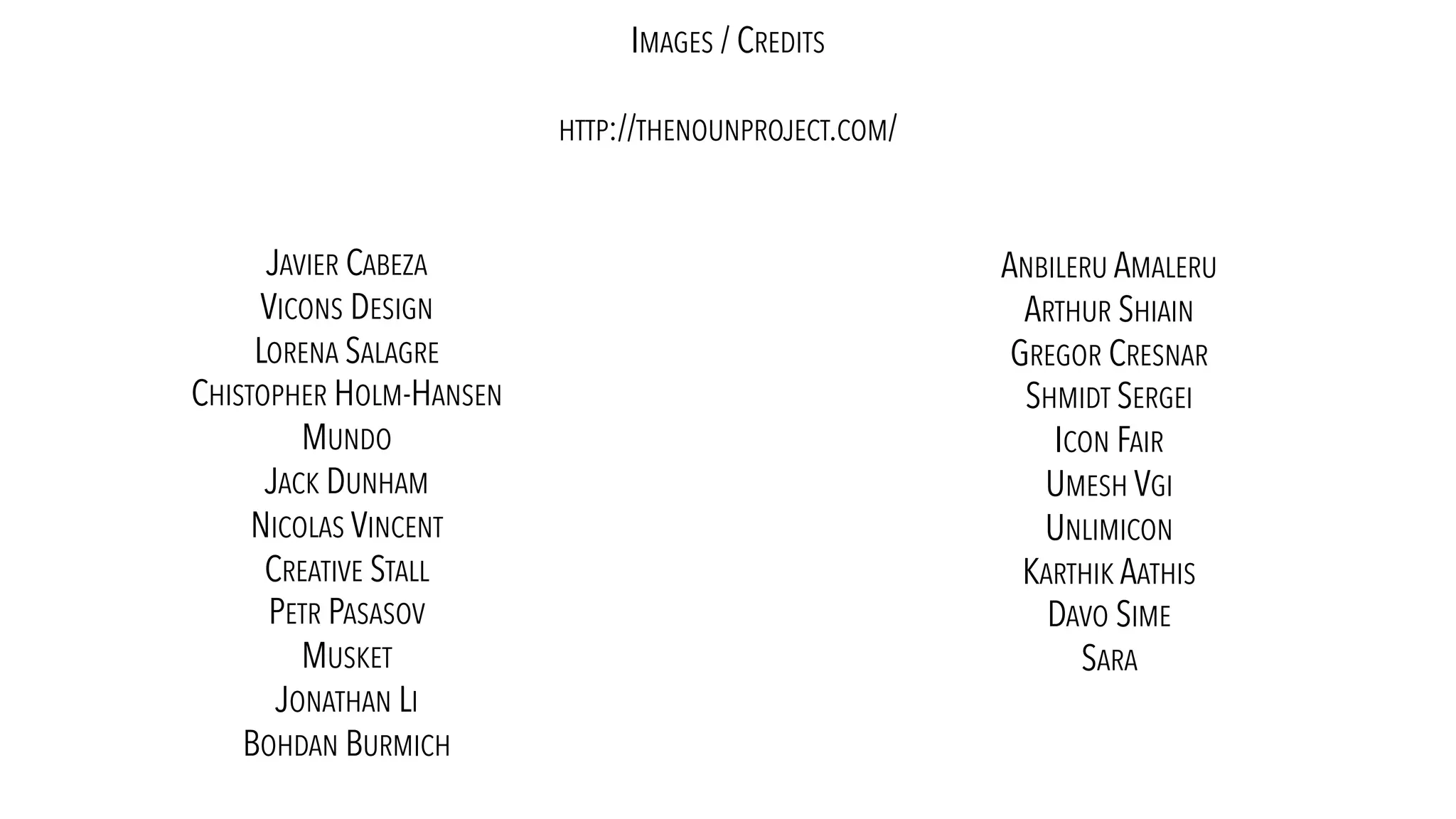 IMAGES / CREDITS
HTTP://THENOUNPROJECT.COM/
JAVIER CABEZA
VICONS DESIGN
LORENA SALAGRE
CHISTOPHER HOLM-HANSEN
MUNDO
JACK DUNHAM
NICOLAS VINCENT
CREATIVE STALL
PETR PASASOV
MUSKET
JONATHAN LI
BOHDAN BURMICH
ANBILERU AMALERU
ARTHUR SHIAIN
GREGOR CRESNAR
SHMIDT SERGEI
ICON FAIR
UMESH VGI
UNLIMICON
KARTHIK AATHIS
DAVO SIME
SARA
 