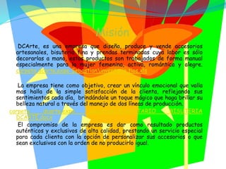 Misión
DCArte, es una empresa que diseña, produce y vende accesorios
artesanales, bisutería fina y prendas terminadas cuya labor es sólo
decorarlas a mano, estos productos son trabajados de forma manual
especialmente para la mujer femenina, activa, romántica y alegre.
carpeta dcarte.expo Sebastianinventario tios.xls
La empresa tiene como objetivo, crear un vínculo emocional que valla
mas halla de la simple satisfacción de la clienta, reflejando sus
sentimientos cada día, brindándole un toque mágico que haga brillar su
belleza natural a través del manejo de dos líneas de producción.
carpeta dcarte.expo SebastianINVENTARIO BISUTERIA
DCARTE.docx
El compromiso de la empresa es dar como resultado productos
auténticos y exclusivos de alta calidad, prestando un servicio especial
para cada clienta con la opción de personalizar sus accesorios o que
sean exclusivos con la orden de no producirlo igual.
 