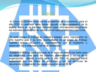 Visión
A futuro la DCArte tiene varios propósitos de crecimiento, para el
año 2018 la empresa debe haber logrado el posicionamento de la
marca, tanto en el mercado nacional como internacional,adquiriendo
los máximos estándares de calidad en variados productos y servicios.
En este tiempo el trabajo se realizará siempre para representar en
alto nuestro país y su arte, acompañados de un grupo de trabajo
humano, activo, eficiente y comprometido con el bienestar y
desarrollo de la empresa y así de la comunidad.
Siempre el trabajo será enfocado en el logro de beneficios tanto para
los empleados como para los clientes, proveedores y socios de la
organización; debido a esto para el año 2011, la empresa habrá
aumentado sus dos líneas de productos y asi sus servicios de
decoración y reparación, los cuales crecerán en un 30 %
 