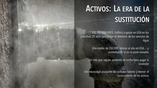 1.000.000.000.000$ (trillón) a gastar en USA en los
próximos 25 años para evitar el deterioro de los servicios de
Agua
Una media de 250.000 roturas al año en USA… y
aumentando si no se pone remedio
Un más que seguro aumento de tarifas para pagar la
inversión
Una necesidad acuciante de contratar talento y retener el
conocimiento de los activos
1.000.000.000.000$ (trillón) a gastar en USA en los
próximos 25 años para evitar el deterioro de los servicios de
Agua
Una media de 250.000 roturas al año en USA… y
aumentando si no se pone remedio
Un más que seguro aumento de tarifas para pagar la
inversión
Una necesidad acuciante de contratar talento y retener el
conocimiento de los activos
ACTIVOS: LA ERA DE LA
SUSTITUCIÓN
ACTIVOS: LA ERA DE LA
SUSTITUCIÓN
 
