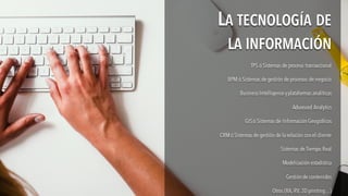 TPS ó Sistemas de proceso transaccional
BPM ó Sistemas de gestión de procesos de negocio
Business Intelligenceyplataformas analíticas
Advanced Analytics
GISó Sistemas de Información Geográficos
CRM ó Sistemas de gestión de la relación con el cliente
Sistemas de Tiempo Real
Modelización estadística
Gestión de contenidos
Otros (RA, RV, 3Dprinting…)
TPS ó Sistemas de proceso transaccional
BPM ó Sistemas de gestión de procesos de negocio
Business Intelligenceyplataformas analíticas
Advanced Analytics
GISó Sistemas de Información Geográficos
CRM ó Sistemas de gestión de la relación con el cliente
Sistemas de Tiempo Real
Modelización estadística
Gestión de contenidos
Otros (RA, RV, 3Dprinting…)
LA TECNOLOGÍA DE
LA INFORMACIÓN
LA TECNOLOGÍA DE
LA INFORMACIÓN
 
