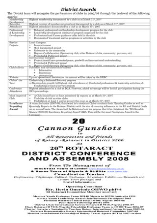 Membership
Development
Highest membership documented by a club as at March 31st
, 2007
Retention Highest number of members retained and documented by a club as at March 31st
, 2007
Attendance Highest attendance documented by a club as at March 31st
, 2007
Professional
& Leadership
Development
•	 Relevant professional and leadership development program for the club
•	 Leadership development seminar or program organized for the club
•	 Professional and Career guidance talks held in the club
•	 Documented Vocational service programs or activities by the club
Service
Projects
Local Category
•	 Innovativeness
•	 Well documented project
•	 Relevance to the community
•	 Degree of collaboration (Sponsoring club, other Rotaract clubs, community, partners, etc)
•	 Promoted & Publicised project
International Category
•	 Project should have promoted peace, goodwill and international understanding
•	 Promoted & Publicised project
•	 Degree of collaboration (Sponsoring club, other Rotaract clubs, community, partners, etc)
Club bulletin Published and circulated club bulletin
•	 Informative
•	 Innovation
•	 presentation
Website Up and operational; decision on the content will be taken by the DRRC.
Club of the
Year
Undertaking a balanced Rotaract program
a) Membership growth; b) Highest club attendance; c) Conducted professional & leadership activities; d)	
Conducting at least 2 service projects
Conference
Attendance
Highest attendance by a club at DCA. However, added advantage will be for full participation during the
DCA proceedings.
Most Improved
Club
•	 A Club should have at least submitted Q- reports as at March 31st
, 2007
•	 Visibility of club in other clubs
•	 Undertaken at least 1 service project this year as at March 31st
, 2007.
Excellence
Reporting
Award
A recent inclusion (2007-08), this award is to motivate Clubs to submit their Planning Guides as well as
Quarterly Reports to the Rotaract District with the aim of ensuring adherence to the R.I and District Goals
on an annual basis. The Award will be Rotational and we propose that it be christened the “DG Kaushik
Manek (2008-09) Excellence Reporting Award”-ERA. This will be the most Prestigious Award in the
Ceremony.
District Awards
The District team will recognise the performance of clubs in 2007/08 through the bestowal of the following
awards:
20
Ca n no n G u ns h ot s
to
Al l R o ta r a ct or s a nd fr i e nd s
of R o ta r y -R o ta r a ct i n D i st r i ct 92 00
At
20th
ROTARACT
D I S T RI C T C ONF E R E N C E
AND A S S E M BL Y 2008
Fr om T he M a na gem en t o f
Bl a ck Ta x i To u rs of London www.blacktaxitours.co.uk
& H en o s To u rs o f N i ge ri a & St. K i tts www.htour.biz
Consultant on Tourism
(Sightseeing, Pilgrimage, Cultural, Exchange, Adventure. Exhibition, Research and
Leisure Tours package) and
Travel information.
Operating Consultant
Rtr. Hevin Onoriode OHWO phf+4
RI Rotaract Committee Member 2007-08
Member Youth Exchange Team D9140 Nigeria to D9750 Australia 1999
Rotary Youth Leadership Award (International) Participant 2003
President Rotaract Club of Ikeja D9100, Nigeria 2005-06
Paul Harris Fellowship (PHF) 2006
District Chair International Service Rotaract D 9110, Nigeria 2006-07
Chair Rotaract D 9110, Nigeria Friendship Exchange Team to D9100 Togo 2006-07
Charter Secretary Sustainable Tourism Rotary International Action Group 2005-06
Rotaract Representative Rotary International Rotaract Committee 2007-08
Member International Fellowship of Rotary Travel Agents (IFTA) 2007- to date
 