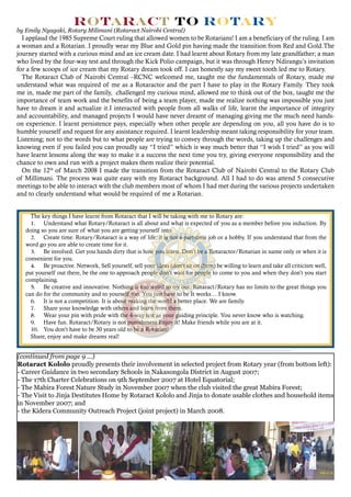 (continued from page 9 ...)
Rotaract Kololo proudly presents their involvement in selected project from Rotary year (from bottom left):
- Career Guidance in two secondary Schools in Nakasongola District in August 2007;
- The 17th Charter Celebrations on 9th September 2007 at Hotel Equatorial;
- The Mabira Forest Nature Study in November 2007 when the club visited the great Mabira Forest;
- The Visit to Jinja Destitutes Home by Rotaract Kololo and Jinja to donate usable clothes and household items
in November 2007; and
- the Kidera Community Outreach Project (joint project) in March 2008.
The key things I have learnt from Rotaract that I will be taking with me to Rotary are:
1.	 Understand what Rotary/Rotaract is all about and what is expected of you as a member before you induction. By
doing so you are sure of what you are getting yourself into.
2.	 Create time. Rotary/Rotaract is a way of life; it is not a part-time job or a hobby. If you understand that from the
word go you are able to create time for it.
3.	 Be involved. Get you hands dirty that is how you learn. Don’t be a Rotaractor/Rotarian in name only or when it is
convenient for you.
4.	 Be proactive. Network, Sell yourself, sell your ideas (don’t sit on them) be willing to learn and take all criticism well,
put yourself out there, be the one to approach people don’t wait for people to come to you and when they don’t you start
complaining.
5.	 Be creative and innovative. Nothing is too weird to try out. Rotaract/Rotary has no limits to the great things you
can do for the community and to yourself too. You just have to be It works… I know.
6.	 It is not a competition. It is about making the world a better place. We are family.
7.	 Share your knowledge with others and learn from them.
8.	 Wear your pin with pride with the 4-way test as your guiding principle. You never know who is watching.
9.	 Have fun. Rotaract/Rotary is not punishment Enjoy it! Make friends while you are at it.
10.	 You don’t have to be 30 years old to be a Rotarian!
Share, enjoy and make dreams real!
by Emily Nyagaki, Rotary Milimani (Rotaract Nairobi Central)
I applaud the 1985 Supreme Court ruling that allowed women to be Rotarians! I am a beneficiary of the ruling. I am
a woman and a Rotarian. I proudly wear my Blue and Gold pin having made the transition from Red and Gold.The
journey started with a curious mind and an ice cream date. I had learnt about Rotary from my late grandfather; a man
who lived by the four-way test and through the Kick Polio campaign, but it was through Henry Ndirangu’s invitation
for a few scoops of ice cream that my Rotary dream took off. I can honestly say my sweet tooth led me to Rotary.
The Rotaract Club of Nairobi Central –RCNC welcomed me, taught me the fundamentals of Rotary, made me
understand what was required of me as a Rotaractor and the part I have to play in the Rotary Family. They took
me in, made me part of the family, challenged my curious mind, allowed me to think out of the box, taught me the
importance of team work and the benefits of being a team player, made me realize nothing was impossible you just
have to dream it and actualize it.I interacted with people from all walks of life, learnt the importance of integrity
and accountability, and managed projects I would have never dreamt of managing giving me the much need hands-
on experience. I learnt persistence pays, especially when other people are depending on you, all you have do is to
humble yourself and request for any assistance required. I learnt leadership meant taking responsibility for your team.
Listening; not to the words but to what people are trying to convey through the words, taking up the challenges and
knowing even if you failed you can proudly say “I tried” which is way much better that “I wish I tried” as you will
have learnt lessons along the way to make it a success the next time you try, giving everyone responsibility and the
chance to own and run with a project makes them realize their potential.
On the 12th
of March 2008 I made the transition from the Rotaract Club of Nairobi Central to the Rotary Club
of Millimani. The process was quite easy with my Rotaract background. All I had to do was attend 5 consecutive
meetings to be able to interact with the club members most of whom I had met during the various projects undertaken
and to clearly understand what would be required of me a Rotarian.
Rotaract to Rotary
 