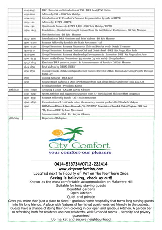 1040-1050 DRO Remarks and introduction of DG - DRR Lawi/PDG Hatim
1050-1100 Address by DG = DG Chris Mutalya
1100-1105 Introduction of RI President’s Personal Representative by Aide to RIPPR
1105-1120 Address by RIPPR - RIPPR
1120-1130 Questions & Answers to RIPPR & DG - DG Chris Mutalya/RIPPR
1130 - 1245 Resolutions – Resolutions brought forward from the last Rotaract Conference - DS Eric Munene
New Resolutions - DS Eric Munene
1245 - 1300 Introduction of DRR Nominees and brief address - DS Eric Munene
1300 - 1400 Rotaract Fellowship Lunch in the Main Restaurant - All
1400 - 1420 Group Discussion: Rotaract Finances at Club and District level - Distric Treasurer
1420-1440 Group Discussion: Rotaract Goals at Club and District level - DRT Rtr Jingo Allan Jude
1440-1500 Group Discussion: Rotaract Membership Development & Extension- DRT Rtr Jingo Allan Jude
1500 - 1545 Report on the Group Discussions- 45 minutes (15 min. each) - Group leaders
1545 - 1645 Election of DRR 2009-10, 2010-11 & Announcements of Results - DS Eric Munene
1645-1650 Brief address by DRRN- DRRN
1650-1730 Closing remarks of Rakeshi Rajani(former Excutive Director of Haki Elimu) Alleviating Poverty Through
Rural Dev
1730 Closing Remarks - DRR Lawi
1930 Rotaract Beach Barbecue & Disco ( Performance from East african breaker Ambwene Yosia a.k.a AY)
Evening Speeches - Presidents Elects
17th May 1000 - 1030 Grouping & Jokes - SAA.Rtr Karyna Okwaro
1030 - 1230 Sports Activities and Bagamoyo excursion tours A - Rtr Elizabeth Makyao/Heri Tungaraza
1230 - 1330 Rotaract Fellowship Lunch - All - Main restaurant
1500 - 1830 Excursion tours B (visit kaole ruins, the cemetary ,mamba gurden)-Rtr Elizabeth Makyao
1900 DRR’sFarewellDinner&DanceDresscode;“ALLWHITES” PresentationofAwards&DistrictTrophies-DRRLawi
“My Year as DRR” by Lawi Njeremani
Announcements - SAA Rtr Karyna Okwaro
18th May Departure of Delegates
0414-533734/0712-222414
www.citycomfortinn.com
Located next to Faculty of Vet on the Northern Side
Seeing is believing, check us out!!
Known as the most comfortable accommodation on Makerere Hill
Suitable for long staying guests
Beautiful gardens
Open kitchen
Quiet and private
Gives you more than just a place to sleep – gracious home hospitality that turns long staying guests
into life long friends. A place with features of furnished apartments yet friendly to the pockets.
Guests have a chance of doing their own cooking in our open and spacious kitchen. A garden bar
so refreshing both for residents and non-residents. Well furnished rooms – serenity and privacy
guaranteed
Up market and secure neighbourhood
 