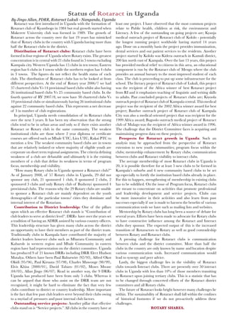 Rotaract was first introduced in Uganda with the formation of
Rotaract club of Kyambogo in 1984 but real growth started when
Makerere University club was formed in 1989. The growth of
Rotaract across the country over the last 19 years has mimicked
that of Rotary clubs in the country with Uganda having more than
half the Rotaract clubs in the district.
Distribution of Rotaract clubs: Rotaract clubs have been
formed in four regions of Uganda where Rotary exists. The greatest
concentration is in central with 21 clubs found in 5 towns excluding
Kampala city. Western Uganda has 15 clubs in ten towns; Eastern
region has 6 clubs in 4 towns while the northern region has 4 clubs
in 3 towns. The figures do not reflect the health status of each
club. The distribution of Rotaract clubs has to be looked at from
different perspectives. At the end of Rotary year 2006/7 we had
37 chartered clubs Vs 14 provisional based clubs whilst also having
26 institutional based clubs Vs 25 community based clubs. In the
fourth quarter of RY 2007/8, we now have 38 chartered clubs Vs
10 provisional clubs or simultaneously having 26 institutional clubs
against 22 community based clubs. This represents a net decrease
of 3 in number of club registrations.
In principal, Uganda needs consolidation of its Rotaract clubs
over the next 3 years. It has been my observation that the strong
clubs tend to be in urban areas and only so if there exists another
Rotaract or Rotary club in the same community. The weakest
institutional clubs are those where 2 year diploma or certificate
courses are offered such as Mbale UTC, Lira UTC, Rakai PTC to
mention a few. The weakest community based clubs are in towns
that are relatively isolated or where majority of eligible youth are
corporate on short term regional assignments. The criteria defining
weakness of a club are debatable and ultimately it is the existing
members of a club that define its weakness in terms of program
focus, membership and visibility.
“How many Rotary clubs in Uganda sponsor a Rotaract club?”
As of January 2008, of 57 Rotary clubs in Uganda, 29 did not
sponsor any club, 21 sponsored 1 club, 8 sponsored 2 clubs, 2
sponsored 3 clubs and only Rotary club of Bushenyi sponsored 4
provisional clubs. The reasons why the 29 Rotary clubs are unable
to sponsor a Rotaract club are mainly dependent on the youth
demographics of the particular towns/ cities they dominate and
internal interest of the Rotarians.
Contribution to District leadership: One of the pillars
upon which an effective Rotaract club stands is “Contribution of
club leaders to serve at district level”. DRRs have over the years set
a tradition of having an ADRR assisted by various country officers.
This leadership structure has given many clubs across the district
an opportunity to have their members as part of the district team.
Traditionally clubs in Kampala have contributed the majority of
district leaders however clubs such as Mbarara Community and
Kabarole in western region and Mbale Community in eastern
region have had representation on the district committee. Uganda
has produced 9 of 21 known DRRs including DRR Elect Hudson
Mutalya. Others have been Paul Bahurwire (92/93), Alfred Okot
Okidi (95/96), Paul Kiruuta (97/98), Charles Muwonge (98/99),
Elvis Khisa (2000/01), David Tabaro (01/02), Moses Mwase
(04/05), Allan Jingo (06/07). Read in another way, the 9 DRRs
Uganda has produced have been from only 5 clubs. Whereas it
can be argued that those who assist on the DRR team are not
recognized, it might be hard to eliminate the fact that very few
clubs contribute to district or country leadership. More important
is the fact that few past club leaders serve beyond their clubs owing
to a myriad of pressures and poor internal club factors.
Outstanding service projects: Another pillar that effective
clubs stand on is “Service projects.” All clubs in the country have at
least one project. I have observed that the most common projects
relate to Public health, children at risk, the environment and
Literacy. A few of the outstanding on going projects are; Kyanja
medical outreach project of Rotaract club of Kololo - potentially
the longest running project worldwide having started 14 years
ago. Done on a monthly basis the project provides immunization,
dental services and out patient services to the residents. Another
project started by Kololo was Kidera outreach in Kamuli district,
200 km north east of Kampala. Over the last 13 years, this project
has provided medical relief to citizens in this area, an educational
component is run by the Rotaract club of Mengo where the club
provides an annual bursary to the most improved student of each
class. The club is proceeding to put up some infrastructure for the
school. The literacy project of Rotaract club of Lukuli, this project
was the recipient of the Africa winner of best Rotaract project
from RI and it emphasizes teaching of linguistic and writing skills
to adults. Past concluded projects of Rotaract clubs are; Kiyoola
outreachprojectof Rotaractclubof Kampalacentral.Thismedical
project was the recipient of the 2002 Africa winner award for best
project; Bandwe outreach project of Rotaract club of Kampala
City was also a medical oriented project that was recipient for the
1999 Africa award; Bugoolo outreach medical project of Rotaract
club of Mulago was the recipient of Africa winner award in 1996.
The challenge that the District Committee faces is acquiring and
maintaining progress data on these projects.
Prospects for Rotaract growth in Uganda: Such an
analysis may be approached from the perspective of Rotaract
extension to new youth communities; program focus within the
clubs; mentorship enhancement by Rotary clubs; communication
between clubs and Rotaract visibility to interact clubs.
The average membership of most Rotaract clubs in Uganda is
20, it is possible therefore for at least 5 new clubs to be formed in
Kampala’s suburbs and 6 new community based clubs to be set
up especially to fortify the institution based clubs already in place.
For this to happen, strengthening of membership in existing clubs
has to be solidified. On the issue of Program focus, Rotaract clubs
are meant to concentrate on activities that promote professional
and leadership development and service projects. Clubs can
be more innovative in their activities and also learn from past
successes especially if use is made to harness the benefits of various
communication tools we have such as mailing lists and websites.
Mentorship by Rotary clubs has long been a source of debate for
several years. Efforts have been made to advocate for Rotary clubs
to have constructive influence among the Rotaract and Interact
clubs they sponsor. The expected output of this is the increased
transition of Rotaractors to Rotary as well as good comradeship
between Rotary and Rotaract clubs.
A pressing challenge for Rotaract clubs is communication
between clubs and the district committee. More than half the
clubs in the country are only known by name and location despite
various communication tools. Increased communication would
lead to synergy and peer advice.
Lastly, the biggest challenge lies in the visibility of Rotaract
clubs towards Interact clubs. There are presently over 50 interact
clubs in Uganda with less than 10% of those members transiting
to Rotaract upon joining tertiary clubs. This is a statistic that has
to be changed through concerted efforts of the Rotaract district
committees and all Rotary clubs.
The future of Rotaract looks bright however many challenges lie
within. The sustainability of Rotaract shall fall within the confines
of historical footnotes if we do not pro-actively address these
challenges.
ROTARY SHARES.
Status of Rotaract in Uganda
By Jingo Allan, PDRR, Rotaract Lukuli - Nanganda, Uganda
 