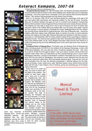 Vocational Service Award: On 16th of October 2007, the Rotaract Kampala presented it
annual Vocational Service Award to Ms. Bena Nakijoba who started and runs an orphanage
in Katanga – one of the major slums in Kampala. The G.O.H was the CRO (Country Rotaract
Officer) – Rtn Jackson Karyarugookwe from the Rotary Club of Kololo.
Born on 1st January 1940, the 67 year old Bena started the orphanage at the age of 39
and has looked after abandoned and orphaned children for the last 28 years. Currently,
there are 18 children between the ages of 2 and 10, of which 6 are studying in Schools like
Shimoni Demonstration School Kagoma Primary School and some nearby Nursery Schools.
The children are only able to study till P.7 due to lack of finances for them to further their
education. Most of the children Bena has looked after over the years have gotten married
and are working in various places in Kampala.The major challenges Bena and the children
are currently facing include lack of medical services, food, lack of Mosquito nets – hence the
children suffer from malaria, lack of Blankets, Beds, to mention but a few. In a bid to help this
old lady and children she looks after, Rotaract Kampala have decided to hold their annual x-
mas party on 16th December 2007 for these children instead of the usual Naguru Children’s
Reception Centre. The Club has also agreed to take other necessities that will help make the
lives of the children better. So far, many pledges have been made and the Club intends to a
small fundraising during one of the fellowships prior to this visit to get some more money for
this cause.
Christmas Party in Katanga Slum: This Rotary year, the Rotaract Club of Kampala City
held a Christmas party (16/12/07) for the children at the Katanga Orphanage, a brain child
of Ms Bena Nakijoba, who was also the Club’s Vocational awardee this year. She cares
for a total of 18 kids from the ages of below 1 year up to about 10 years. Some of them are
orphans while others were just abandoned by their parents.Katanga slum is found within
Wandegeya Township, a suburb on the Northern outskirts of Kampala city. It is a ten minutes
drive from the city centre to Wandegeya. We received a warm welcome from the kids and
before we could even settle down, they had already started singing. They had too much joy
and anticipation from the club. All members participated in blowing balloons for the kids,
giving out sweets, crisps, sodas and a cake. Members played, sang, shared drinks and the
cake with the kids. It was indeed a time of sharing, giving and spreading joy of the festive
season all around.
Every one of us could not
help, but come to terms with
the plight of the children. The
smiles on their faces really
told a story and no wonder
the neighbouring kids and
parents had to partake of the
situation. Ms Nakijoba could
not hide the joy bestowed on
her by Kampala City Rotaract
Club, first for the Vocational
Award and secondly for the
Christmas party to the kids.
No wonder she kept on
thanking the President and
the Club members. It is worth
noting that the banner of The
Rotaract Club of Kampala
City banner hangs at the
window just as one enters
Ms. Nakijoba’s house. The
club donated several items
including among others sugar,
food items, usable clothes and
shoes, blankets, mosquito
nets, soap etc for the children.
The party ended at exactly at
4.30 pm and members were
in time for other activities
including soccer.
P Ethel Mamawi (Rotaract Kampala City)
Rotaract Kampala, 2007-08
(from top) Overview of
Katanga slum, Arrival and
offloading goodies; Ms.
Nakijoba and the kids;
Nabatanzi serving the kids;
Motherly care from Linda;
President Ethel handing over
goodies
 