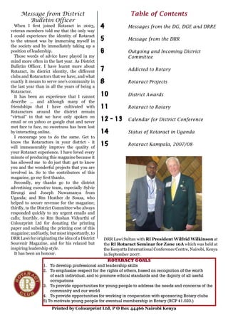 Table of Contents
4	 	 Messages from the DG, DGE and DRRE
5	 	 Message from the DRR
6	 	 Outgoing and Incoming District
		 Committee
7	 	 Addicted to Rotary
8	 	 Rotaract Projects
10		 District Awards
11	 	 Rotaract to Rotary
12 - 13	 Calendar for District Conference
14	 	 Status of Rotaract in Uganda
15	 	 Rotaract Kampala, 2007/08
Message from District
Bulletin Officer
When I first joined Rotaract in 2003,
veteran members told me that the only way
I could experience the identity of Rotaract
to the utmost was by immersing myself in
the society and by immediately taking up a
position of leadership.
Those words of advice have played in my
mind more often in the last year. As District
Bulletin Officer, I have learnt more about
Rotaract, its district identity, the different
clubs and Rotaractors that we have, and what
exactly it means to serve one’s community in
the last year than in all the years of being a
Rotaractor.
It has been an experience that I cannot
describe ... and although many of the
friendships that I have cultivated with
Rotaractors around the district remain
“virtual” in that we have only spoken on
email or on yahoo or google chat and never
met face to face, no sweetness has been lost
by interacting online.
I encourage you to do the same. Get to
know the Rotaractors in your district - it
will immeasurably improve the quality of
your Rotaract experience. I have loved every
minute of producing this magazine because it
has allowed me to do just that: get to know
you and the wonderful projects that you are
involved in. So to the contributors of this
magazine, go my first thanks.
Secondly, my thanks go to the district
advertising executive team, especially Sylvie
Birungi and Joseph Nuwamanya from
Uganda; and Rtn Heather de Souza, who
helped to secure revenue for the magazine;
thirdly, to the District Committee who always
responded quickly to my urgent emails and
calls; fourthly, to Rtn Bushan Vidyarthi of
Colourprint Ltd for donating the printing
paper and subsiding the printing cost of this
magazine; and lastly, but most importantly, to
DRR Lawi for originating the idea of a District
Souvenir Magazine, and for his relaxed but
inspiring leadership style.
It has been an honour.
ROTARACT GOALS
To develop professional and leadership skills
To emphasize respect for the rights of others, based on recognition of the worth
of each individual, and to promote ethical standards and the dignity of all useful
occupations
To provide opportunities for young people to address the needs and concerns of the
community and our world
To provide opportunities for working in cooperation with sponsoring Rotary clubs
5) To motivate young people for eventual membership in Rotary (RCP 41.020.)
1.
2.
3.
4.
Printed by Colourprint Ltd, P O Box 44466 Nairobi Kenya
DRR Lawi Sultan with RI President Wilfrid Wilkinson at
the RI Rotaract Seminar for Zone 10A which was held at
the Kenyatta International Conference Centre, Nairobi, Kenya
in September 2007.
 