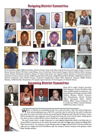 Outgoing District Committee
(from top left to right): DRR Lawi Sultan, DIstrict Trainer Jingo Jude Allan, District Secretary Eric Opot, District Treasurer
Bonny Kamah, District PR Chair Joash Mbogo, On to Conference Chair Joseph Nyagari, District Bulletin Officer Aamena
Jiwaji, District Webmaster Robinson Nkaire, CC Kenya Sara Keino, CC Uganda Charles Musaba, CC Tanzania Boniface
Kimboka, CC Kenya Vivian Tsisika, ADRR Uganda Edward Wamala, ADRR Ethiopia Biruk Melaku, ADRR Karyna Okwaro,
District Conference Chair Winnie Kamau, Conference Registration Officer Mary Mugurusi. (absent): DRRE Hudson
Mutalya, ADRR Boniface Matambula, CC Uganda Agnes Nantale, CC Paul Kagaba, CC Patrick Wamai
Incoming District Committee
(from left to right): District Secretary
Ethel Mamawi, District PR Officer Rita
Tinka, ADRR Uganda Ivan Kakooza, CC
KenyaMargaretGithaiga.(absent):DRR
Hudson Mutalya, District Treasurer
Paul Mwambutsya, District Projects
Officer Emmanuel Njuki, District
Bulletin Officer Suzan Namatovu, On
to Conference Officer Ronald Mutalya,
ADRR Kenya Mary Anduuru
Waiters in Nairobi are interesting.You get into a pub and order a beer.The waiter brings your
drink and promptly gives you a bill. If it’s a cash bar then he will ask for the cash. If a lady joins
you, when she orders, the waiter will ask you something like ‘Niweke pamoja?’ (Should I include it in your
bill?) In Kampala the exact opposite occurs.You get into a pub with a chic and the waiter totally ignores
her when its time to settle.Which is how it should be in a well ordered society!
The catch comes when a couple of guys go to a pub together.Apparently waiters use body size as a
criteria.When I enquired as to the reason,the answer was swift‘the bigger guy is always the Mgaga (Rich
Man)! Lesson learnt -You only go to a pub with guys who are bigger than you!And if memory serves you
right, you can imagine the kind of problems I get into trying to choose company when going to watch
Super Sunday matches!
Ki
gzBriefsfromtheDiaspora
 