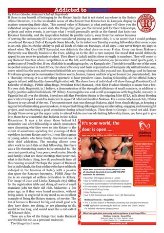 If there is any benefit of belonging to the Rotary family that is not stated anywhere in the Rotary
official literature, it is the invaluable sense of attachment that Rotaractors in Kampala display in
matters concerning their clubs. This surreal value of Rotaract is what perhaps will show you the
individual uniqueness in each club, the things that give you the natural pull for their fellowships,
projects and other events, is perhaps what I would personally credit as the thread that knits our
Rotaract fraternity, and the inspiration behind its prolific nature, away from the serious business
of serving the community.If I had never considered joining my current club, it is no secret that I would perhaps
considered Rotaract Club of Kampala Ssese Islands, for its infectious Tuesday evening fellowships that never come
to an end, plus its cheeky ability to pull all kinds of clubs on Tuesdays, of all days. I can never forget my days in
school when The Core (RCT Kampala) was definitely the ideal place on every Friday. Every one from Makerere
University was literally headed to the Core, adding on to the club a rare campus like mood that would definitely
appeal to any soon-to-graduate student. Then there is Lukuli and its sheer strength in numbers. They will come to
any Rotaract function where competition is on the bill, and totally overwhelm you (remember 2007 sports gala), a
perfect case of friendly fire. If you think this is anything to go by, try Kampala city. The club is run like one of the most
respected companies in East Africa, the sheer efficiency and basic organization of Kampala city will intimidate you,
never mind that the men and women behind this are young volunteers, like you and me. Kyambogo and its famous
Mwekume group can be summarized in three words, humor, humor and lots of good humor (no pun intended). For
a Thursday evening, it is a refreshing spectacle to hear president Isaac, leading fellowship, all the official Rotary
agenda infused with healthy doses of light-sided wit. The sheer force of individual will show through President Carol
Kalembe of Mulago, PDRR Allan Jingo, President Ethel Mamawi, DRR Elect Hudson Mutalya to name but a few.
My own club, Bugoloobi, is, I believe, a demonstration of the strength of efficiency of small numbers, in addition to
highly positive-willed individuals. PP Hillary Ainomugisha was and is still synonymous with Bugoloobi, not only in
Uganda but all over the district. I need not add that President Susan is the reigning Miss RYLA, talk about blowing
your club’s trumpet.I would be insincere to myself if I did not mention Nakawa. For a university-based club, I think
Nakawa is way ahead of the rest. The commitment that runs through Nakawa, right from simple things, as keeping a
regular list of interesting guest speakers, to important things like organizing an interesting, engaging and meaningful
project, and maintaining a good attendance during school holidays. Then there is Georgie. I need not add. Even
though I have never got the opportunity to attend Kololo courtesy of clashing fellowship times, you have got to give
it to them for a wonderful club bulletin in the Kololo
Rotamirror. It says a lot about those behind it.I
remember one after-fellowship in which rotaractors
were discussing why they were so into Rotary to the
extent of sometimes spending five evenings of their
weekdays in some Rotary activity. It was like a group
of young adults who have finally discovered one of
their chief addictions. The running allover town
after work to catch this or that fellowship, like there
was a life-threatening matter to be attended to. The
constant questioning from peers, workmates, friends
and family; what are these meetings that never end,
what is this Rotary thing, how do you benefit from all
this running around? Perhaps the power of Rotaract
liesinindividuals,thefootsoldierswhohaveselflessly
indulged in the business of Rotary with a passion
that spurs the Rotaract fraternity. PDRR Jingo for
me is an example of selfless dedication to Rotary.
The image of Joan and Linda (Kampala city) sitting
by the registration table and doing all sorts of small
mundane jobs for their old club, Makerere, a few
years ago, as if they were board members, without
being asked, is engraved in my mind as an excellent
example of living the Rotary mantra, of service. The
list of heroes in Rotaract for big and small good acts
they have done, are doing, or are planning to do,
would be too long, and would read like a roll-call of
all Rotaract clubs.
These are a few of the things that make Rotaract
worthwhile for me, as a personal endeavor.
The things that I miss.
It's your world, the
door is open ....
Apply now for Sep 2008 or Jan 2009 : Start in London or Dubai
Please email us or visit our offices with your CV and
all educational documents to receive ON THE SPOT
assessment for admissions
48hrs free application processing and visa guidance at our Kenya Office
• More than 300 degree options in London
• Over 275,000 books in university library collection
• Guaranteed accommodation for International students
• On-line access to subscription & academic databases
• TV Studios & Editing Suites
• Video Conferencing
• Over 5,500 International students from 130 Nationalities
www.mdx.ac.uk
Middlesex University - Kenya Office
Nakumatt Ukay, 3rd Floor, Nairobi, Kenya
T: +254725860439, E: info@mdxme.com
Popular Subject Areas
Art & Design, Fashion,
Accounting & Finance,
Banking,Business,
Economics, HRM,
Marketing, Management,
Computing Information
Technology, Computer
Networks, Network
Engineering Law,
International Relations,
Criminology, Environment,
Education, Health,
Social Sciences, Humanities,
Languages & Cultural
Studies, Hospitality,
Tourism, Psychology
and many more. . .
Middlesex University – Kenya Office
• This is a direct branch of Middlesex University that provides free services
• FREE application processing for both our London and Dubai Campus
For detailed information please contact
Addicted to Rotary!
By Kelvin Odoobo, Rotaract Club of Bugoloobi
 