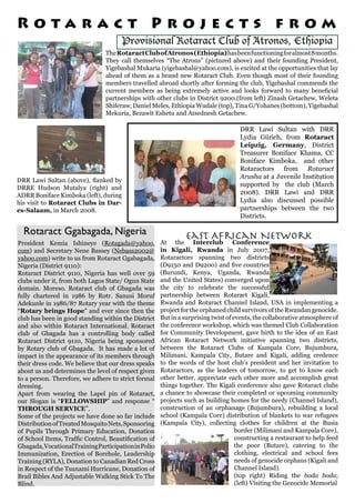 Provisional Rotaract Club of Atronos, Ethiopia
Rotaract Ggabagada, Nigeria
TheRotaractClubofAtronos(Ethiopia)hasbeenfunctioningforalmost8months.
They call themselves “The Atrons” (pictured above) and their founding President,
Yigebashal Mukaria (yigebashal@yahoo.com), is excited at the opportunities that lay
ahead of them as a brand new Rotaract Club. Even though most of their founding
members travelled abroad shortly after forming the club, Yigebashal commends the
current members as being extremely active and looks forward to many beneficial
partnerships with other clubs in District 9200.(from left) Zinash Getachew, Weleta
Shiferaw, Daniel Meles, Ethiopia Wudale (top), Tina G/Yohanes (bottom), Yigebashal
Mekuria, Bezawit Eshetu and Atsednesh Getachew.
President Kemia Ishineye (Rotagada@yahoo.
com) and Secretary Nene Bassey (Nebass2002@
yahoo.com) write to us from Rotaract Ggabagada,
Nigeria (District 9110):
Rotaract District 9110, Nigeria has well over 59
clubs under it, from both Lagos State/ Ogun State
domain. Moreso. Rotaract club of Gbagada was
fully chartered in 1986 by Rotr. Sanusi Moruf
Adekunle in 1986/87 Rotary year with the theme
“Rotary brings Hope” and ever since then the
club has been in good standing within the District
and also within Rotaract International. Rotaract
club of Gbagada has a controlling body called
Rotaract District 9110, Nigeria being sponsored
by Rotary club of Gbagada. It has made a lot of
impact in the appearance of its members through
their dress code. We believe that our dress speaks
about us and determines the level of respect given
to a person. Therefore, we adhere to strict formal
dressing.
Apart from wearing the Lapel pin of Rotaract,
our Slogan is “FELLOWSHIP” and response “
THROUGH SERVICE”.
Some of the projects we have done so far include
DistributionofTreatedMosquitoNets,Sponsoring
of Pupils Through Primary Education, Donation
of School Items, Traffic Control, Beautification of
Gbagada,VocationalTrainingParticipationinPolio
Immunization, Erection of Borehole, Leadership
Training (RYLA), Donation to Canadian Red Cross
in Respect of the Tsunami Hurricane, Donation of
Brail Bibles And Adjustable Walking Stick To The
Blind.
At the Interclub Conference
in Kigali, Rwanda in July 2007,
Rotaractors spanning two districts
(D9150 and D9200) and five countries
(Burundi, Kenya, Uganda, Rwanda
and the United States) converged upon
the city to celebrate the successful
partnership between Rotaract Kigali,
Rwanda and Rotaract Channel Island, USA in implementing a
project for the orphaned child survivors of the Rwandan genocide.
But in a surprising twist of events, the collaborative atmosphere of
the conference workshop, which was themed Club Collaboration
for Community Development, gave birth to the idea of an East
African Rotaract Network initiative spanning two districts,
between the Rotaract Clubs of Kampala Core, Bujumbura,
Milimani, Kampala City, Butare and Kigali, adding credence
to the words of the host club’s president and her invitation to
Rotaractors, as the leaders of tomorrow, to get to know each
other better, appreciate each other more and accomplish great
things together. The Kigali conference also gave Rotaract clubs
a chance to showcase their completed or upcoming community
projects such as building homes for the needy (Channel Island),
construction of an orphanage (Bujumbura), rebuilding a local
school (Kampala Core) distribution of blankets to war refugees
(Kampala City), collecting clothes for children at the Busia
border (Milimani and Kampala Core),
constructing a restaurant to help feed
the poor (Butare), catering to the
clothing, electrical and school fees
needs of genocide orphans (Kigali and
Channel Island).
(top right) Riding the boda boda;
(left) Visiting the Genocide Memorial
East African Network
DRR Lawi Sultan (above), flanked by
DRRE Hudson Mutalya (right) and
ADRR Boniface Kimboka (left), during
his visit to Rotaract Clubs in Dar-
es-Salaam, in March 2008.
R o t a r a c t P r o j e c t s f r o m
DRR Lawi Sultan with DRR
Lydia Gürich, from Rotaract
Leipzig, Germany, District
Treasurer Boniface Khama, CC
Boniface Kimboka, and other
Rotaractors from Rotaract
Arusha at a Juvenile Institution
supported by the club (March
2008). DRR Lawi and DRR
Lydia also discussed possible
partnerships between the two
Districts.
 