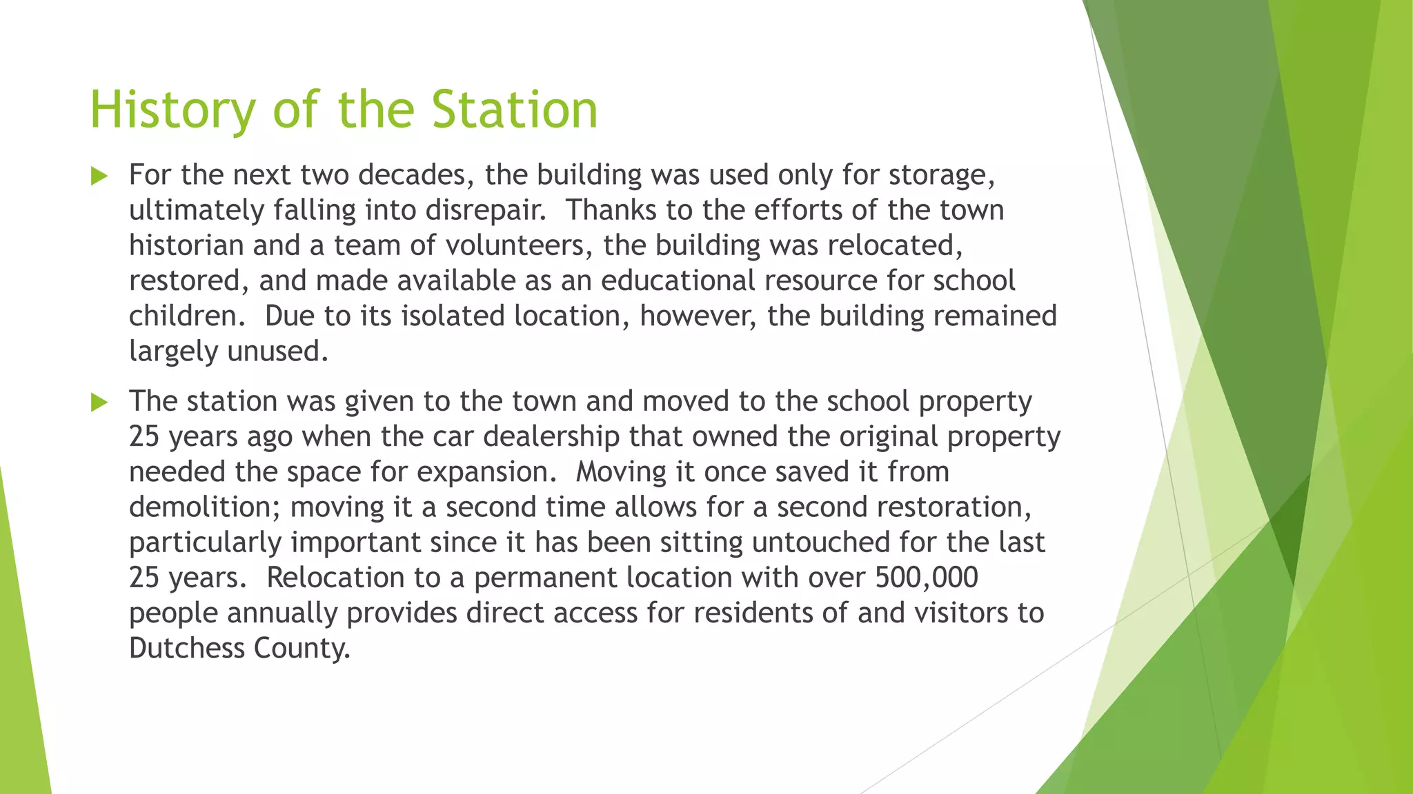 History of the Station 
 For the next two decades, the building was used only for storage, 
ultimately falling into disrepair. Thanks to the efforts of the town 
historian and a team of volunteers, the building was relocated, 
restored, and made available as an educational resource for school 
children. Due to its isolated location, however, the building remained 
largely unused. 
 The station was given to the town and moved to the school property 
25 years ago when the car dealership that owned the original property 
needed the space for expansion. Moving it once saved it from 
demolition; moving it a second time allows for a second restoration, 
particularly important since it has been sitting untouched for the last 
25 years. Relocation to a permanent location with over 500,000 
people annually provides direct access for residents of and visitors to 
Dutchess County. 
 