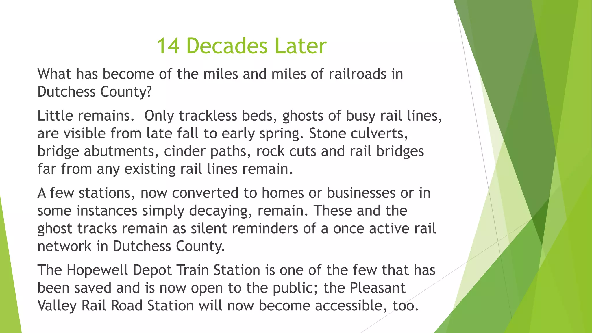 14 Decades Later 
What has become of the miles and miles of railroads in 
Dutchess County? 
Little remains. Only trackless beds, ghosts of busy rail lines, 
are visible from late fall to early spring. Stone culverts, 
bridge abutments, cinder paths, rock cuts and rail bridges 
far from any existing rail lines remain. 
A few stations, now converted to homes or businesses or in 
some instances simply decaying, remain. These and the 
ghost tracks remain as silent reminders of a once active rail 
network in Dutchess County. 
The Hopewell Depot Train Station is one of the few that has 
been saved and is now open to the public; the Pleasant 
Valley Rail Road Station will now become accessible, too. 
 
