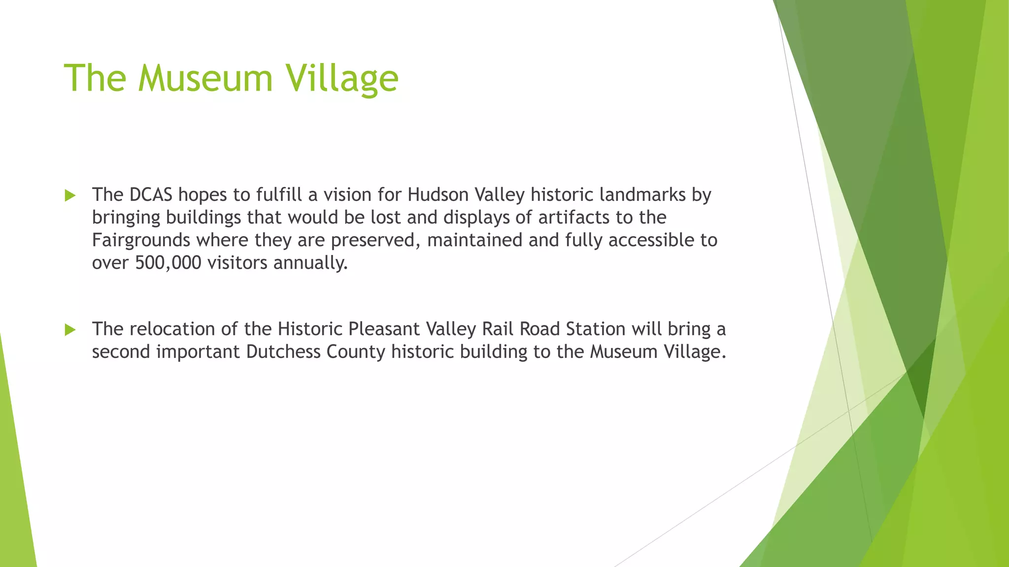 The Museum Village 
 The DCAS hopes to fulfill a vision for Hudson Valley historic landmarks by 
bringing buildings that would be lost and displays of artifacts to the 
Fairgrounds where they are preserved, maintained and fully accessible to 
over 500,000 visitors annually. 
 The relocation of the Historic Pleasant Valley Rail Road Station will bring a 
second important Dutchess County historic building to the Museum Village. 
 