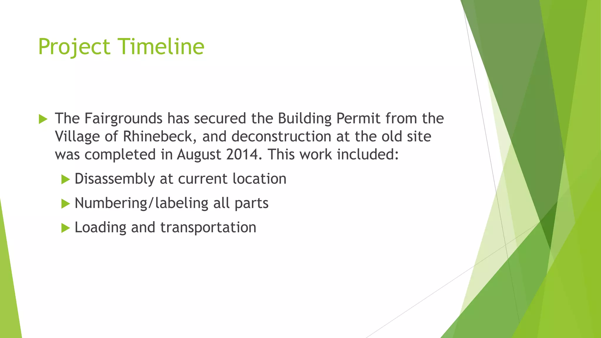 Project Timeline 
 The Fairgrounds has secured the Building Permit from the 
Village of Rhinebeck, and deconstruction at the old site 
was completed in August 2014. This work included: 
 Disassembly at current location 
 Numbering/labeling all parts 
 Loading and transportation 
 
