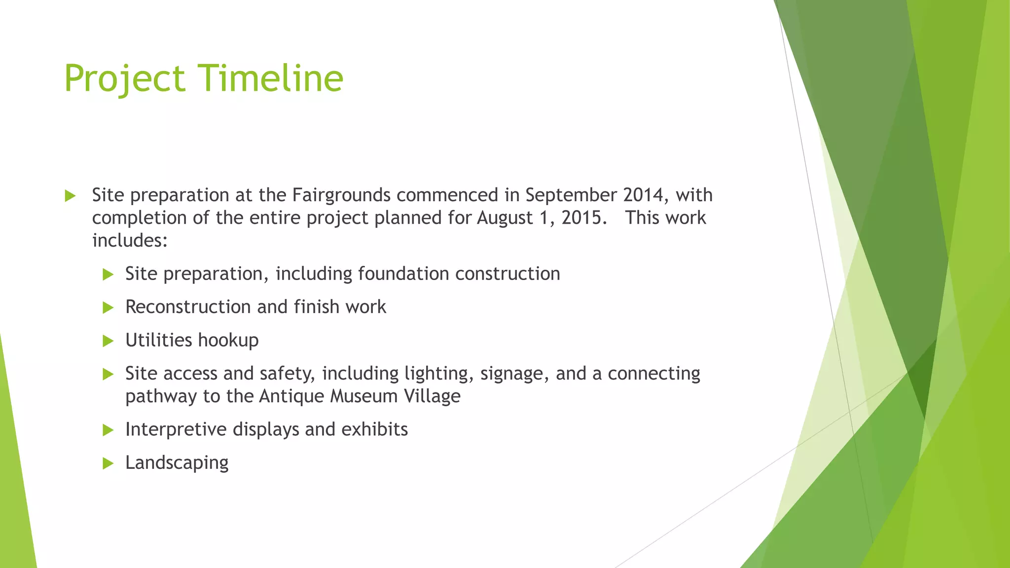 Project Timeline 
 Site preparation at the Fairgrounds commenced in September 2014, with 
completion of the entire project planned for August 1, 2015. This work 
includes: 
 Site preparation, including foundation construction 
 Reconstruction and finish work 
 Utilities hookup 
 Site access and safety, including lighting, signage, and a connecting 
pathway to the Antique Museum Village 
 Interpretive displays and exhibits 
 Landscaping 
 