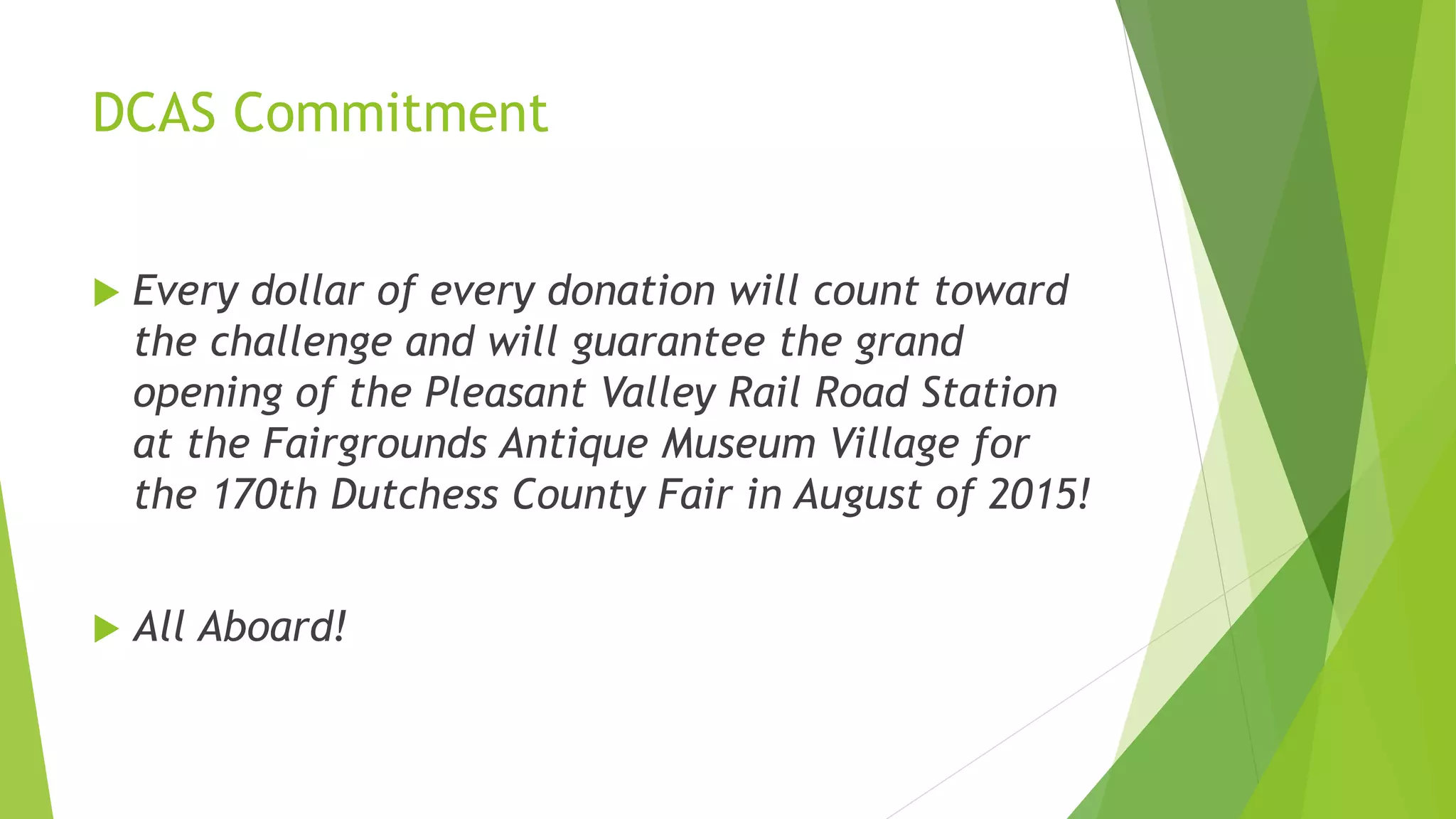 DCAS Commitment 
 Every dollar of every donation will count toward 
the challenge and will guarantee the grand 
opening of the Pleasant Valley Rail Road Station 
at the Fairgrounds Antique Museum Village for 
the 170th Dutchess County Fair in August of 2015! 
 All Aboard! 
 