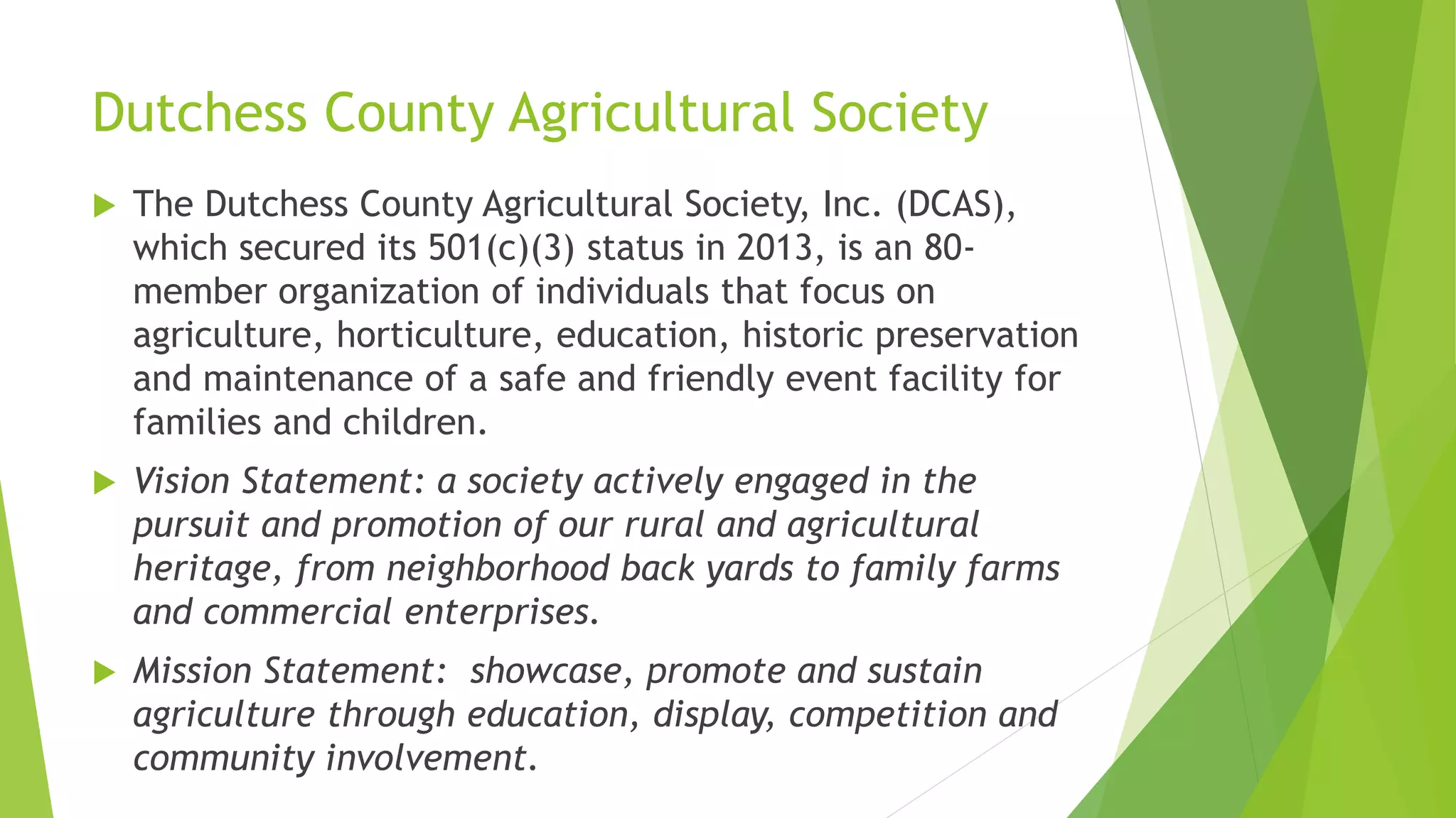 Dutchess County Agricultural Society 
 The Dutchess County Agricultural Society, Inc. (DCAS), 
which secured its 501(c)(3) status in 2013, is an 80- 
member organization of individuals that focus on 
agriculture, horticulture, education, historic preservation 
and maintenance of a safe and friendly event facility for 
families and children. 
 Vision Statement: a society actively engaged in the 
pursuit and promotion of our rural and agricultural 
heritage, from neighborhood back yards to family farms 
and commercial enterprises. 
 Mission Statement: showcase, promote and sustain 
agriculture through education, display, competition and 
community involvement. 
 