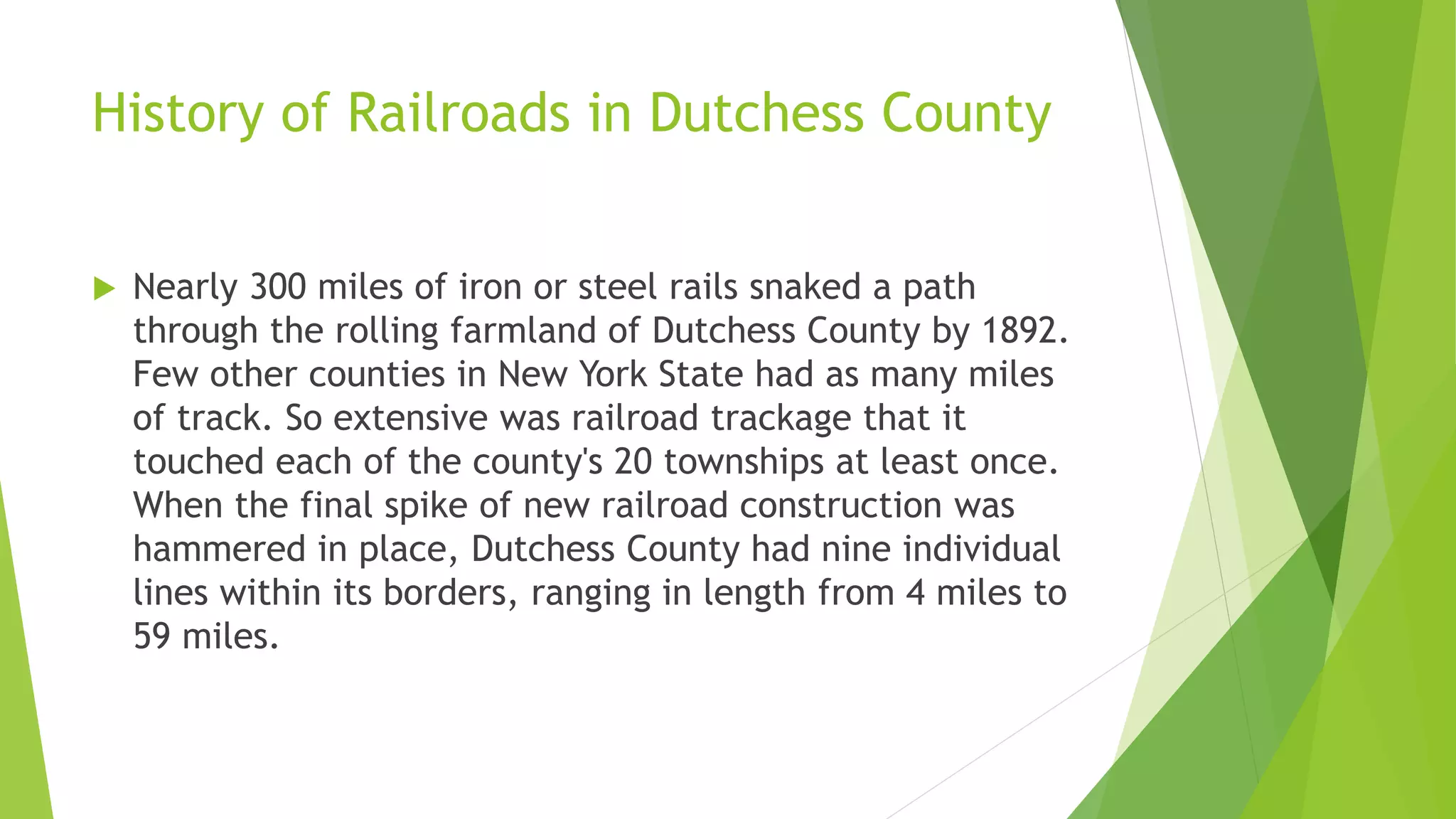 History of Railroads in Dutchess County 
 Nearly 300 miles of iron or steel rails snaked a path 
through the rolling farmland of Dutchess County by 1892. 
Few other counties in New York State had as many miles 
of track. So extensive was railroad trackage that it 
touched each of the county's 20 townships at least once. 
When the final spike of new railroad construction was 
hammered in place, Dutchess County had nine individual 
lines within its borders, ranging in length from 4 miles to 
59 miles. 
 