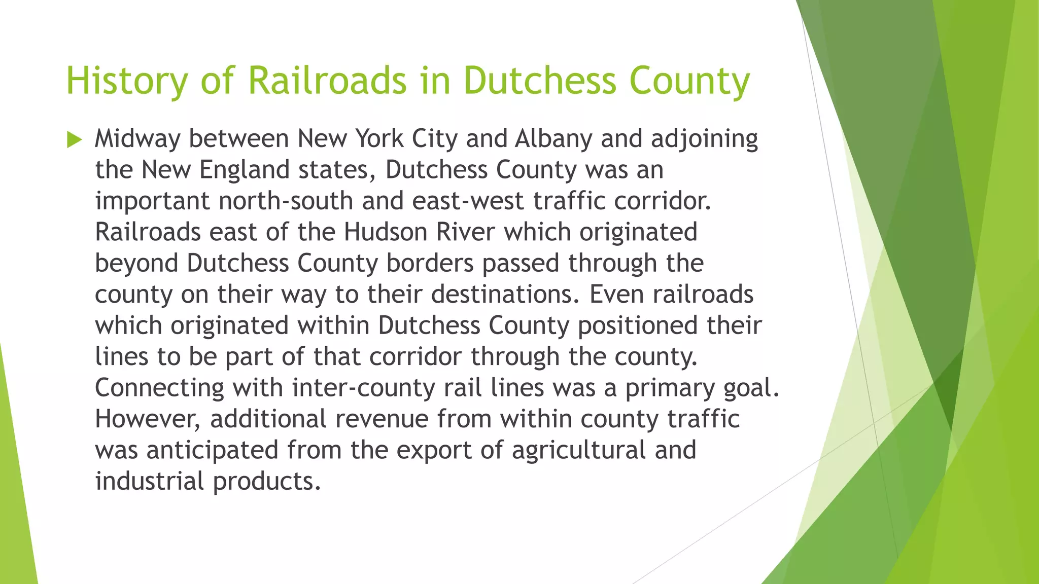 History of Railroads in Dutchess County 
 Midway between New York City and Albany and adjoining 
the New England states, Dutchess County was an 
important north-south and east-west traffic corridor. 
Railroads east of the Hudson River which originated 
beyond Dutchess County borders passed through the 
county on their way to their destinations. Even railroads 
which originated within Dutchess County positioned their 
lines to be part of that corridor through the county. 
Connecting with inter-county rail lines was a primary goal. 
However, additional revenue from within county traffic 
was anticipated from the export of agricultural and 
industrial products. 
 