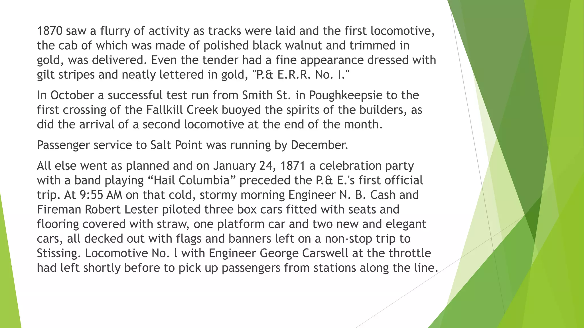1870 saw a flurry of activity as tracks were laid and the first locomotive, 
the cab of which was made of polished black walnut and trimmed in 
gold, was delivered. Even the tender had a fine appearance dressed with 
gilt stripes and neatly lettered in gold, "P.& E.R.R. No. I." 
In October a successful test run from Smith St. in Poughkeepsie to the 
first crossing of the Fallkill Creek buoyed the spirits of the builders, as 
did the arrival of a second locomotive at the end of the month. 
Passenger service to Salt Point was running by December. 
All else went as planned and on January 24, 1871 a celebration party 
with a band playing “Hail Columbia” preceded the P.& E.'s first official 
trip. At 9:55 AM on that cold, stormy morning Engineer N. B. Cash and 
Fireman Robert Lester piloted three box cars fitted with seats and 
flooring covered with straw, one platform car and two new and elegant 
cars, all decked out with flags and banners left on a non-stop trip to 
Stissing. Locomotive No. l with Engineer George Carswell at the throttle 
had left shortly before to pick up passengers from stations along the line. 
 