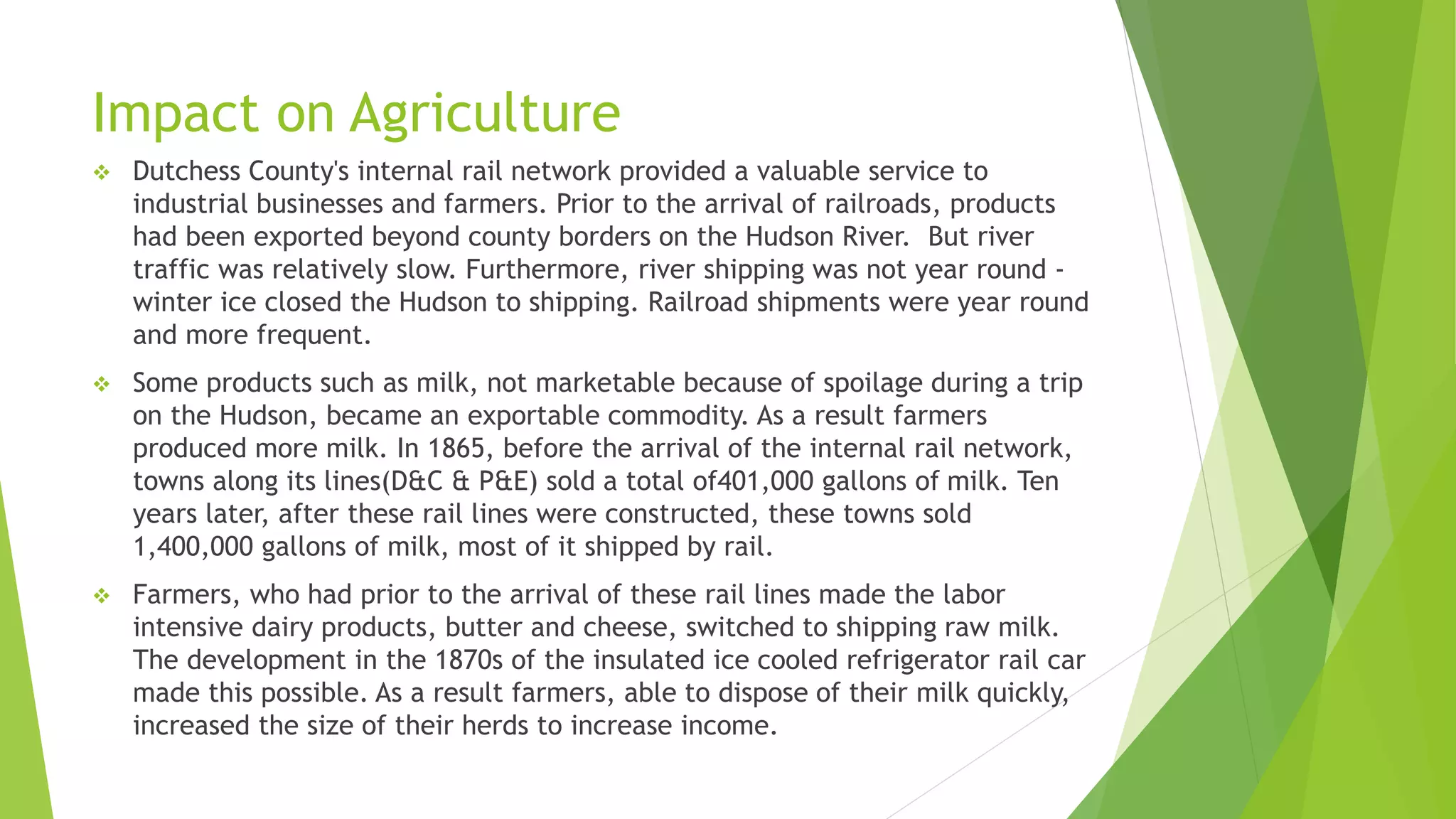Impact on Agriculture 
 Dutchess County's internal rail network provided a valuable service to 
industrial businesses and farmers. Prior to the arrival of railroads, products 
had been exported beyond county borders on the Hudson River. But river 
traffic was relatively slow. Furthermore, river shipping was not year round - 
winter ice closed the Hudson to shipping. Railroad shipments were year round 
and more frequent. 
 Some products such as milk, not marketable because of spoilage during a trip 
on the Hudson, became an exportable commodity. As a result farmers 
produced more milk. In 1865, before the arrival of the internal rail network, 
towns along its lines(D&C & P&E) sold a total of401,000 gallons of milk. Ten 
years later, after these rail lines were constructed, these towns sold 
1,400,000 gallons of milk, most of it shipped by rail. 
 Farmers, who had prior to the arrival of these rail lines made the labor 
intensive dairy products, butter and cheese, switched to shipping raw milk. 
The development in the 1870s of the insulated ice cooled refrigerator rail car 
made this possible. As a result farmers, able to dispose of their milk quickly, 
increased the size of their herds to increase income. 
 