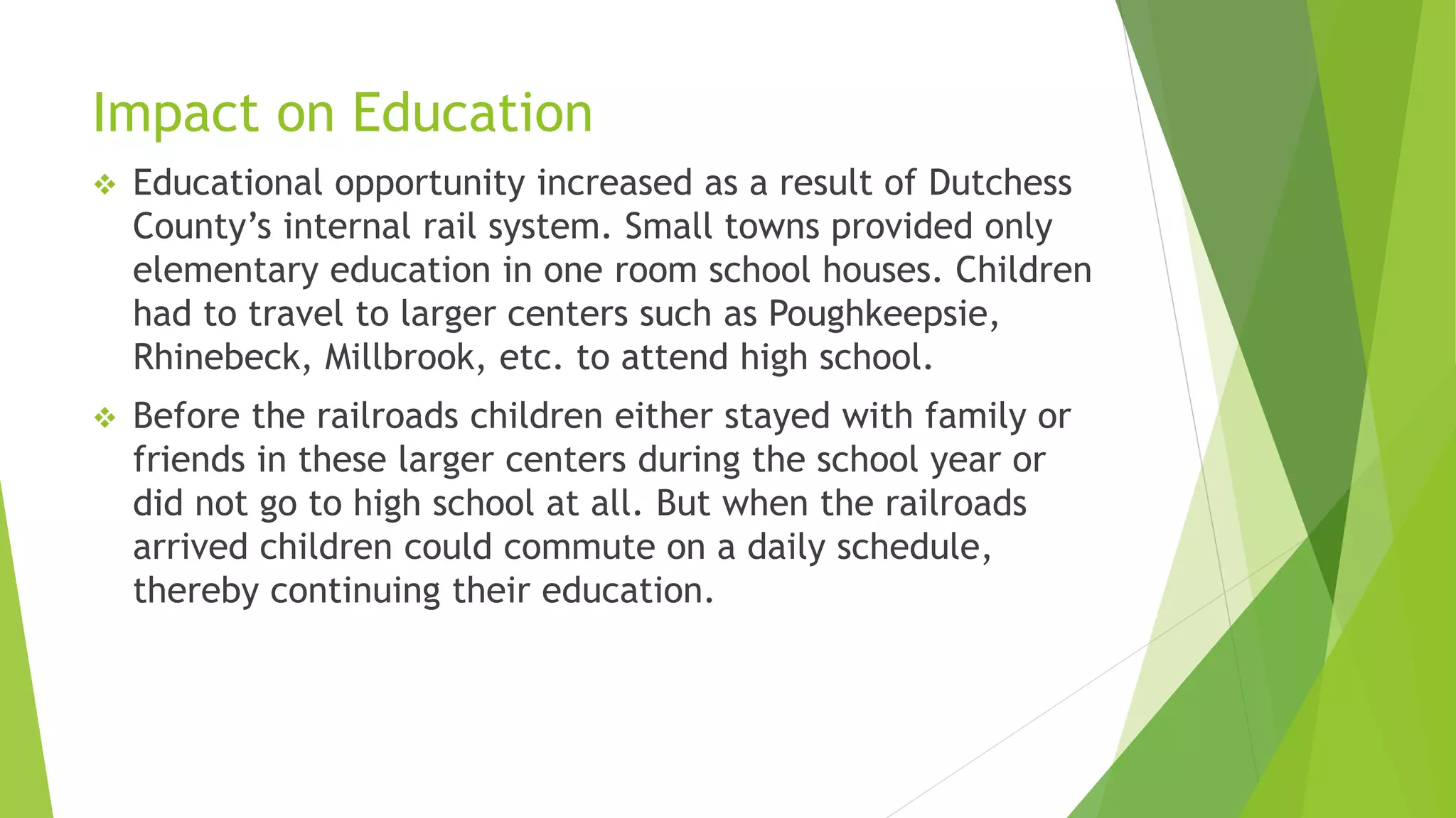 Impact on Education 
 Educational opportunity increased as a result of Dutchess 
County’s internal rail system. Small towns provided only 
elementary education in one room school houses. Children 
had to travel to larger centers such as Poughkeepsie, 
Rhinebeck, Millbrook, etc. to attend high school. 
 Before the railroads children either stayed with family or 
friends in these larger centers during the school year or 
did not go to high school at all. But when the railroads 
arrived children could commute on a daily schedule, 
thereby continuing their education. 
 