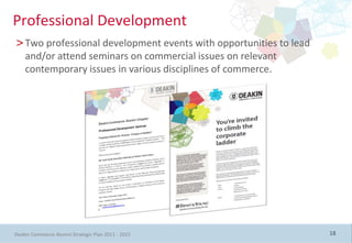 Professional Development
>Two professional development events with opportunities to lead
 and/or attend seminars on commercial issues on relevant
 contemporary issues in various disciplines of commerce.




Deakin Commerce Alumni Strategic Plan 2011 - 2015                 18
 