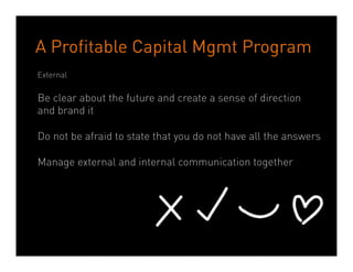 A Profitable Capital Management Program
Internal

Do not over reassure internal audiences by saying there will not be
significant changes
Ensure regular and frequent communication using both face to face
methods (for effectiveness) and digital methods (for timeliness)
Focus on survivors not on leavers
Do not pretend it’s business as usual
Explain the business rational for the transaction (and repeat)
Do not approach integration as a phase, but as an on-going process




                            Dean Crutchfield Associates
 