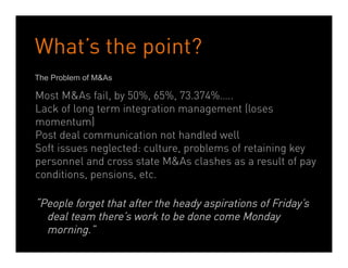 What’s the point?
The Problem of M&As

Most M&As fail, by 50%, 65%, 73.374%…..
Lack of long term integration management (loses
momentum)
Post deal communication not handled well
Soft issues neglected: culture, problems of retaining key
personnel and cross state M&As clashes as a result of pay
conditions, pensions, etc.

“People forget that after the heady aspirations of Friday’s
  deal team there’s work to be done come Monday
  morning.”
                        Dean Crutchfield Associates
 