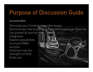 Purpose of Discussion Guide
Successful M&As

Stimulate your thinking about the issues
Demonstrate how brand based transformation can drive top
line growth & internal
integration
Explore possibilities
to ensure M&A
success
Illustrate how the
strengths of DCA
helps you

                     Dean Crutchfield Associates
 