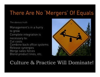 There Are No ‘Mergers’ Of Equals
The obvious truth

Management’s in a hurry
to grow
Complete integration is
necessary to:
Cut costs
Combine back office systems
Release synergies
Merge sales forces
Blend product lines, etc.
	
  
Culture & Practice Will Dominate!
                      Dean Crutchfield Associates
 