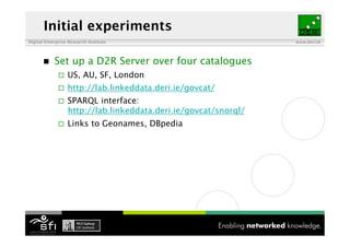 Initial experiments
Digital Enterprise Research Institute                             www.deri.ie




           Set up a D2R Server over four catalogues
                  US, AU, SF, London
                  http://lab.linkeddata.deri.ie/govcat/
                  SPARQL interface:
                   http://lab.linkeddata.deri.ie/govcat/snorql/
                  Links to Geonames, DBpedia
 