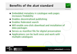 Benefits of the dcat standard
Digital Enterprise Research Institute                            www.deri.ie




           Embedded metadata in catalogue web pages
            increases findability
           Enables decentralised publishing
           Enables federated search
           Will enable one-click download and installation of
            data packages
           Serves as manifest file for digital preservation
           Applications can be built once and work with
            multiple catalogues
 