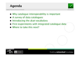 Agenda
Digital Enterprise Research Institute                          www.deri.ie




           Why catalogue interoperability is important
           A survey of data catalogues
           Introducing the dcat vocabulary
           First experiments with integrated catalogue data
           Where to take this next?
 