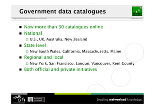 Government data catalogues
Digital Enterprise Research Institute                                   www.deri.ie




           Now more than 30 catalogues online
           National
                  U.S., UK, Australia, New Zealand
           State level
                  New South Wales, California, Massachusetts, Maine
           Regional and local
                  New York, San Francisco, London, Vancouver, Kent County
           Both official and private initiatives
 