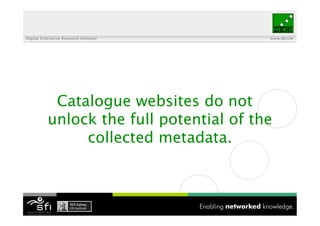 Digital Enterprise Research Institute     www.deri.ie




            Catalogue websites do not
           unlock the full potential of the
                collected metadata.
 