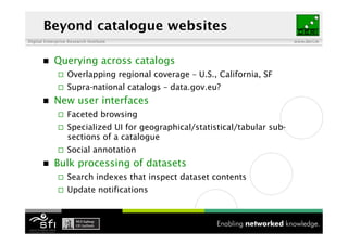 Beyond catalogue websites
Digital Enterprise Research Institute                                         www.deri.ie




           Querying across catalogs
                  Overlapping regional coverage – U.S., California, SF
                  Supra-national catalogs – data.gov.eu?
           New user interfaces
                  Faceted browsing
                  Specialized UI for geographical/statistical/tabular sub-
                   sections of a catalogue
                  Social annotation
           Bulk processing of datasets
                  Search indexes that inspect dataset contents
                  Update notifications
 