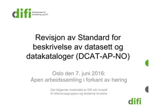 Revisjon av Standard for
beskrivelse av datasett og
datakataloger (DCAT-AP-NO)
Oslo den 7. juni 2016:
Åpen arbeidssamling i forkant av høring
Det følgende materialet er Difi sitt innspill
til referansegruppen og eksterne brukere
 