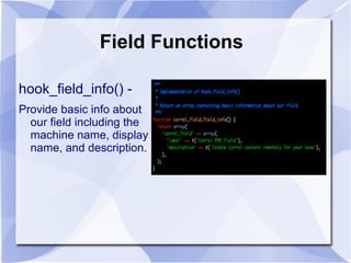 Field Functions
hook_field_info() -
Provide basic info about
our field including the
machine name, display
name, and description.
 