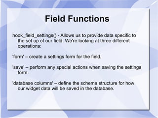 Field Functions
hook_field_settings() - Allows us to provide data specific to
the set up of our field. We're looking at three different
operations:
'form' – create a settings form for the field.
'save' – perform any special actions when saving the settings
form.
'database columns' – define the schema structure for how
our widget data will be saved in the database.
 