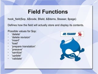 Field Functions
hook_field($op, &$node, $field, &$items, $teaser, $page)
Defines how the field will actually store and display its contents.
Possible values for $op:

'delete'

'delete revision'

'insert'

'load'

'prepare translation'

'presave'

'sanitize'

'update'

'validate'
 