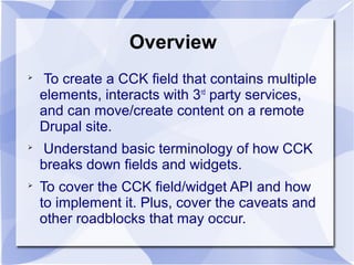 Overview

To create a CCK field that contains multiple
elements, interacts with 3rd
party services,
and can move/create content on a remote
Drupal site.

Understand basic terminology of how CCK
breaks down fields and widgets.

To cover the CCK field/widget API and how
to implement it. Plus, cover the caveats and
other roadblocks that may occur.
 