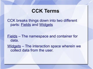 CCK Terms
CCK breaks things down into two different
parts: Fields and Widgets
Fields – The namespace and container for
data.
Widgets – The interaction space wherein we
collect data from the user.
 