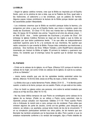 LA BIBLIA
- Según la iglesia católica romana, cree que la Biblia es inspirada por el Espíritu
Santo, pero en la práctica le dan a ésta, que es la Palabra de Dios, igual valor a
las tradiciones, al catecismo y a las encíclicas, .que es palabra de hombre.
Algunos papas incluso prohibieron la lectura de la Biblia porque decían que sólo
los sacerdotes podían interpretarla.
- Los cristianos creemos que la Biblia se escribió paraque todos la leamos, y la
pongamos por obra; y que es el Espíritu Santo, que mora e nosotros, quien nos
revela las Escrituras. En Deut 17:19, Dios nos manda leer su Palabra todos los
días. En Isaias 34:16 también nos anima: “inquirid en el Libro de Jehová y leed…”,
en Mat 22:29 dice …”erráis ignorando las Escrituras y el poder de Dios”. Sin
embargo la Iglesia Católica Romana se negó por los siglos a que la biblia se
tradujera par que todos pudiéramos leerla. Y es que ellos se autoproclamaron
autoridad suprema para la fe y la conducta de sus miembros. No querían que
nadie conociera lo que enseña la Biblia. Porque ésta contradice sus tradiciones y
prácticas. Dos hombres de Dios: William Tyndale y John Wycliff fueron atacados
duramente por traducir la Biblia al inglés. El primero lo mataron y quemaron sus
restos. Es evidente que el enemigo nunca ha querido que la verdad nos haga
libres.
EL PAPADO
- Cristo es la cabeza de la iglesia, no el Papa. (Efesios 5:23 porque el marido es
cabeza de la mujer, así como Cristo es cabeza de la iglesia, la cual es su cuerpo,
y él es su Salvador.”
- Jesús nunca enseño que uno de los apóstoles tendría autoridad sobre los
demás. (Marcos 10:35-43) Sólo Jesús es el Rey de reyes y Señor de señores.
- La Biblia dice que a nadie llamemos Padre. (Mateo 23:4-12 … Y no llaméis padre
vuestro a nadie en la tierra; porque uno es vuestro Padre, el que está en los cielos.
- Dios no fundó su iglesia sobre una persona, sino sobre la verdad revelada que
Jesús es el Hijo de Dios. (Mat 16:13-19)
- No hay base bíblica tampoco de que Pedro se constituyera como cabeza de la
iglesia de su tiempo. (Pablo no se refiere a Pedro como autoridad, más lo
reprende porque actuaba con hipocresía: Gálatas 2:11-18 “ Pero cuando Pedro
vino a Antioquía, le resistí cara a cara, porque era de condenar. Pues antes que
viniesen algunos de parte de Jacobo, comía con los gentiles; pero después que
vinieron, se retraía y se apartaba, porque tenía miedo de los de la circuncisión. Y
en su simulación participaban también los otros judíos, de tal manera que aun
Bernabé fue también arrastrado por la hipocresía de ellos. Pero cuando vi que no
andaban rectamente conforme a la verdad del evangelio, dije a Pedro delante de
 