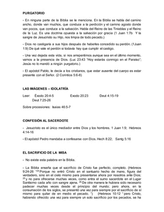 PURGATORIO
- En ninguna parte de la Biblia se le menciona. En la Biblia se habla del camino
ancho, donde van muchos, que conduce a la perdición y el camino agosto donde
van pocos, que conduce a la salvación. Habla del Reino de las Tinieblas y el Reino
de la Luz. Es una doctrina opuesta a la salvación por gracia (1 Juan 1:7b Y la
sangre de Jesucristo su Hijo, nos limpia de todo pecado.)
- Dios no castigaría a sus hijos después de haberles concedido su perdón. (1Juan
1:9) De qué vale el perdón si todavía hay que cumplir el castigo.
- Una vez dejada esta vida, si nos arrepentimos aunque sea en el último momento,
vamos a la presencia de Dios. (Luc 23:43 “Hoy estarás conmigo en el Paraíso”;
Jesús no lo mandó a ningún purgatorio.)
- El apóstol Pablo, le decía a los cristianos, que estar ausente del cuerpo es estar
presente con el Señor. (2 Corintios 5:6-8)
LAS IMÁGENES – IDOLATRÍA
Leer: Éxodo 20:4-5 Exodo 20:23 Deut 4:15-19
Deut 7:25-26
Sobre procesiones: Isaias 46:5-7
CONFESIÓN AL SACERDOTE
- Jesucristo es el único mediador entre Dios y los hombres. 1 Juan 1:9; Hebreos
4:14-16
- El apóstol Pedro mandaba a confesarse con Dios. Hech 8:22; Santg 5:16
EL SACRIFICIO DE LA MISA
- No existe esta palabra en la Biblia.
- La Biblia enseña que el sacrificio de Cristo fue perfecto, completo. (Hebreos
9:24-26 “24 Porque no entró Cristo en el santuario hecho de mano, figura del
verdadero, sino en el cielo mismo para presentarse ahora por nosotros ante Dios;
25 y no para ofrecerse muchas veces, como entra el sumo sacerdote en el Lugar
Santísimo cada año con sangre ajena. 26 De otra manera le hubiera sido necesario
padecer muchas veces desde el principio del mundo; pero ahora, en la
consumación de los siglos, se presentó una vez para siempre por el sacrificio de sí
mismo para quitar de en medio el pecado. “) (Hebreos 10:12 “ pero Cristo,
habiendo ofrecido una vez para siempre un solo sacrificio por los pecados, se ha
 