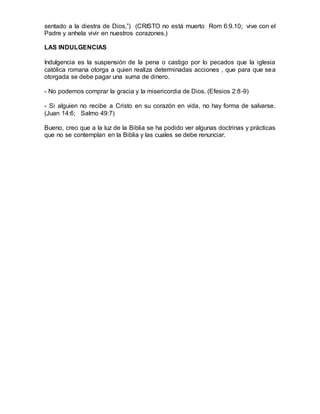 sentado a la diestra de Dios,”) (CRISTO no está muerto Rom 6:9.10; vive con el
Padre y anhela vivir en nuestros corazones.)
LAS INDULGENCIAS
Indulgencia es la suspensión de la pena o castigo por lo pecados que la iglesia
católica romana otorga a quien realiza determinadas acciones , que para que sea
otorgada se debe pagar una suma de dinero.
- No podemos comprar la gracia y la misericordia de Dios. (Efesios 2:8-9)
- Si alguien no recibe a Cristo en su corazón en vida, no hay forma de salvarse.
(Juan 14:6; Salmo 49:7)
Bueno, creo que a la luz de la Biblia se ha podido ver algunas doctrinas y prácticas
que no se contemplan en la Biblia y las cuales se debe renunciar.
 