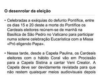 O desenrolar da eleição
• Celebradas a exéquias do defunto Pontífice, entre
os dias 15 e 20 deste a morte do Pontífice os
Cardeais eleitores reúnem-se de manhã na
Basílica de São Pedro no Vaticano para participar
numa solene celebração Eucarística com a Missa
«Pró eligendo Papa».
• Nessa tarde, desde a Capela Paulina, os Cardeais
eleitores com o hábito Coral vão em Procissão
para a Capela Sistina a cantar Veni Creator. A
Capela deve ser devidamente revistada para que
não restem quaisquer meios audiovisuais depois

 