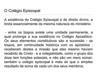O Colégio Episcopal
A existência do Colégio Episcopal é de direito divino, e
brota essencialmente da mesma natureza do ministério:
- entre os bispos existe uma unidade permanente, a
qual prolonga a sua existência no Colégio Apostólico.
Os seus elementos constitutivos são a sucessão - os
bispos, em continuidade histórica com os apóstolos ,
receberam destes a missão que eles mesmo haviam
recebido de Cristo - e a colegialidade, como o grupo dos
doze tem funções eclesiais, e não são um mero somar,
também o colégio episcopal é mais do que o simples
resultado da soma de cada um dos seus membros.

 