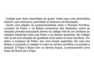 - Colégio quer dizer assembleia de iguais, neste caso uma assembleia
estável, cuja estrutura e autoridade se deduzem da Revelação.
- Existe uma relação de proporcionalidade entre o Romano Pontífice,
sucessor de Pedro, e os Bispos sucessores dos Apóstolos, assim as
relações primado-episcopado dentro do colégio hão-de ser similares às
relações existentes entre sao Pedro e os demais apóstolos. No Colégio
não se dá uma situação de igualdade entre todos os seus membros. Um
deles, o sucessor de Pedro, tem uma função especifica. No caso dos
Bispos a sucessão é colegial no caso do romano pontífice a sucessão é
pessoal. O Papa é Bispo com os demais bispos, e precisamente como
bispo de Roma ele é Papa.

 